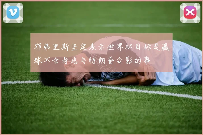邓弗里斯坚定表示世界杯目标是赢球不会考虑与特朗普合影的事