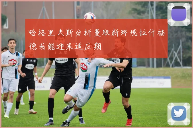 哈格里夫斯分析曼联新环境拉什福德或能迎来适应期