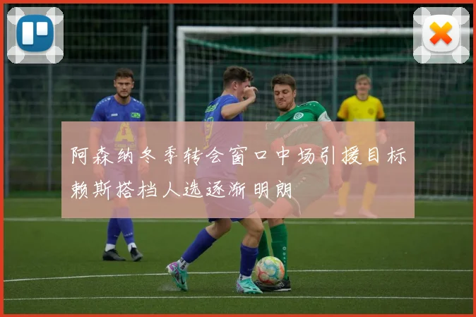 阿森纳冬季转会窗口中场引援目标赖斯搭档人选逐渐明朗
